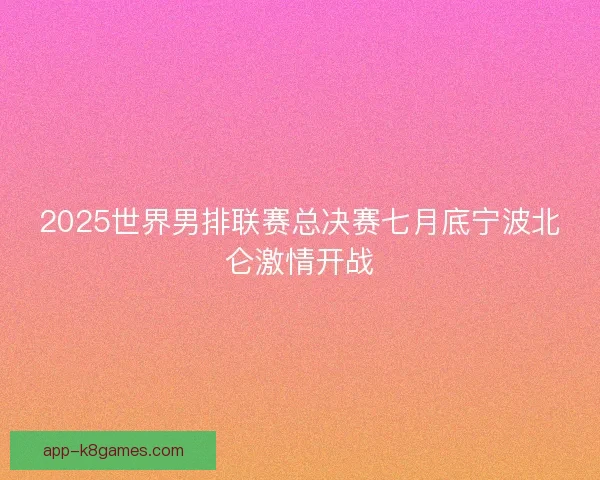 2025世界男排联赛总决赛七月底宁波北仑激情开战