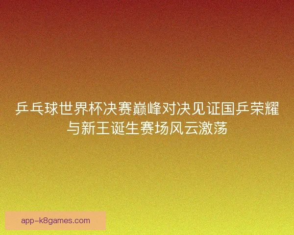 乒乓球世界杯决赛巅峰对决见证国乒荣耀与新王诞生赛场风云激荡